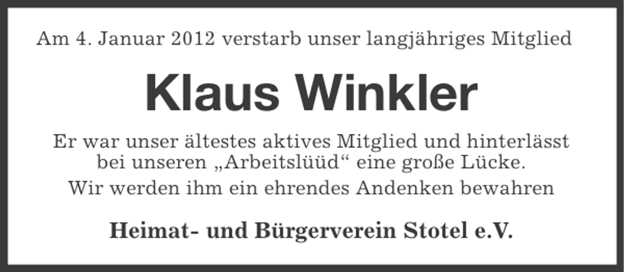 <p>Am 4. Januar 2012 verstarb unser langjähriges Mitglied</p><p>Klaus Winkler<br />Er war unser ältestes aktives Mitglied und hinterlässt<br />bei unseren „Arbeitslüüd“ eine große Lücke.<br />Wir werden ihm ein ehrendes Andenken bewahren</p><p>Heimat- und Bürgerverein Stotel e.V.</p>