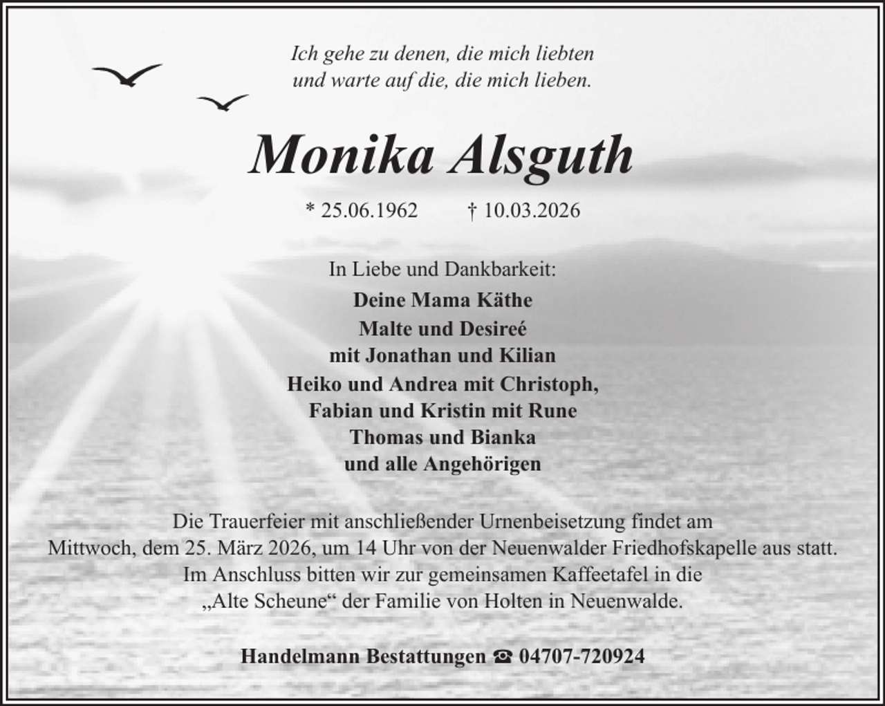 <p>Ich gehe zu denen, die mich liebten<br />und warte auf die, die mich lieben.</p><p>Monika Alsguth<br />* 25.06.1962</p><p>† 10.03.2026</p><p>In Liebe und Dankbarkeit:<br />Deine Mama Käthe<br />Malte und Desireé<br />mit Jonathan und Kilian<br />Heiko und Andrea mit Christoph,<br />Fabian und Kristin mit Rune<br />Thomas und Bianka<br />und alle Angehörigen<br />Die Trauerfeier mit anschließender Urnenbeisetzung findet am<br />Mittwoch, dem 25. März 2026, um 14 Uhr von der Neuenwalder Friedhofskapelle aus statt.<br />Im Anschluss bitten wir zur gemeinsamen Kaffeetafel in die<br />„Alte Scheune“ der Familie von Holten in Neuenwalde.<br />Handelmann Bestattungen</p><p>04707-720924</p>