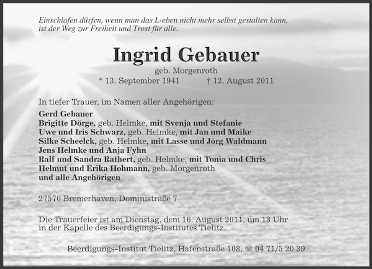 <p>Einschlafen dürfen, wenn man das L›eben nicht mehr selbst gestalten kann,<br />ist der Weg zur Freiheit und Trost für alle.</p><p>Ingrid Gebauer<br />geb. Morgenroth<br />* 13. September 1941<br />† 12. August 2011<br />In tiefer Trauer, im Namen aller Angehörigen:<br />Gerd Gebauer<br />Brigitte Dörge, geb. Helmke, mit Svenja und Stefanie<br />Uwe und Iris Schwarz, geb. Helmke, mit Jan und Maike<br />Silke Scheelck, geb. Helmke, mit Lasse und Jörg Waldmann<br />Jens Helmke und Anja Fyhn<br />Ralf und Sandra Rathert, geb. Helmke, mit Tonia und Chris<br />Helmut und Erika Hohmann, geb. Morgenroth<br />und alle Angehörigen<br />27570 Bremerhaven, Doministraße 7<br />Die Trauerfeier ist am Dienstag, dem 16. August 2011, um 13 Uhr<br />in der Kapelle des Beerdigungs-Institutes Tielitz.<br />Beerdigungs-Institut Tielitz, Hafenstraße 108, 04 71/5 20 39</p>