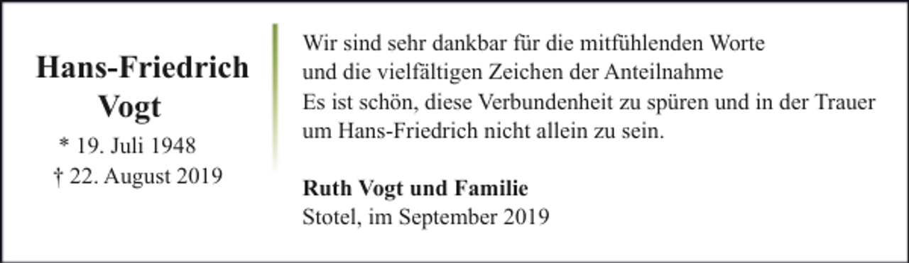 <p>Hans-Friedrich<br />Vogt<br />* 19. Juli 1948<br />† 22. August 2019</p><p>Wir sind sehr dankbar für die mitfühlenden Worte<br />und die vielfältigen Zeichen der Anteilnahme<br />Es ist schön, diese Verbundenheit zu spüren und in der Trauer<br />um Hans-Friedrich nicht allein zu sein.<br />Ruth Vogt und Familie<br />Stotel, im September 2019</p>