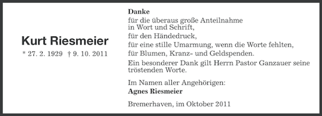 <p>Kurt Riesmeier<br />* 27. 2. 1929 † 9. 10. 2011</p><p>Danke<br />für die überaus große Anteilnahme<br />in Wort und Schrift,<br />für den Händedruck,<br />für eine stille Umarmung, wenn die Worte fehlten,<br />für Blumen, Kranz- und Geldspenden.<br />Ein besonderer Dank gilt Herrn Pastor Ganzauer seine<br />tröstenden Worte.<br />Im Namen aller Angehörigen:<br />Agnes Riesmeier<br />Bremerhaven, im Oktober 2011</p>