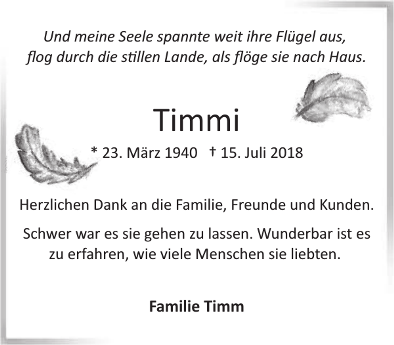 <p>Und meine SSeele spannte weit ihree Flügel aus,<br />ﬂog durch die ss�llen Lande, als ﬂöge sie nach Haus.</p><p>Timmi</p><p>* 23. März 1940 † 15. Juli 2018<br />Herzlichen Dankk an die Familie, Freunde und Kunden.<br />Schwer war es ssie gehen zu lassen. Wunderbar<br />W<br />ist es<br />zu erfahren,, wie viele Menschen sie liebten.</p><p>Familie Timm</p>