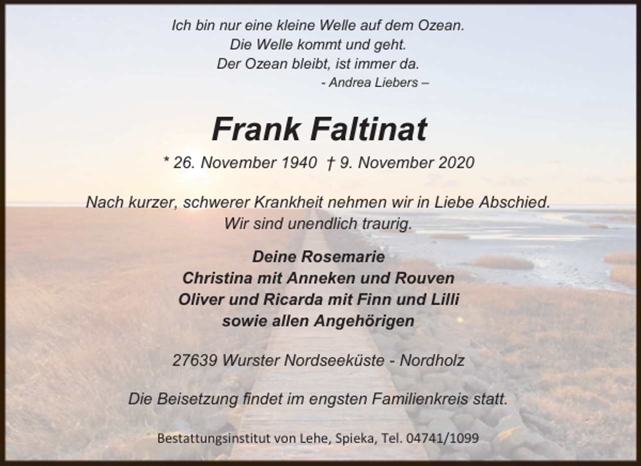 <p>Ich bin nur eine kleine Welle auf dem Ozean.<br />Die Welle kommt und geht.<br />Der Ozean bleibt, ist immer da.<br />- Andrea Liebers –</p><p>Frank Faltinat<br />* 26. November 1940 † 9. November 2020<br />Nach kurzer, schwerer Krankheit nehmen wir in Liebe Abschied.<br />Wir sind unendlich traurig.<br />Deine Rosemarie<br />Christina mit Anneken und Rouven<br />Oliver und Ricarda mit Finn und Lilli<br />sowie allen Angehörigen<br />27639 Wurster Nordseeküste - Nordholz<br />Die Beisetzung findet im engsten Familienkreis statt.<br />Bestattungsinstitut von Lehe, Spieka, Tel. 04741/1099</p>