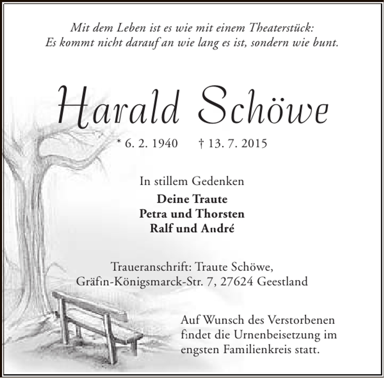<p>Mit dem Leben ist es wie mit einem Theaterstück:<br />Es kommt nicht darauf an wie lang es ist, sondern wie bunt.</p><p>Harald Schöwe<br />* 6. 2. 1940</p><p>† 13. 7. 2015</p><p>In stillem Gedenken<br />Deine Traute<br />Petra und Thorsten<br />Ralf und André<br />An<br />Traueranschrift: Traute Schöwe,<br />Gräfin-Königsmarck-Str. 7, 27624 Geestland<br />fi<br />Auf Wunsch des Verstorbenen<br />findet die Urnenbeisetzung im<br />fi<br />engsten Familienkreis statt.</p>