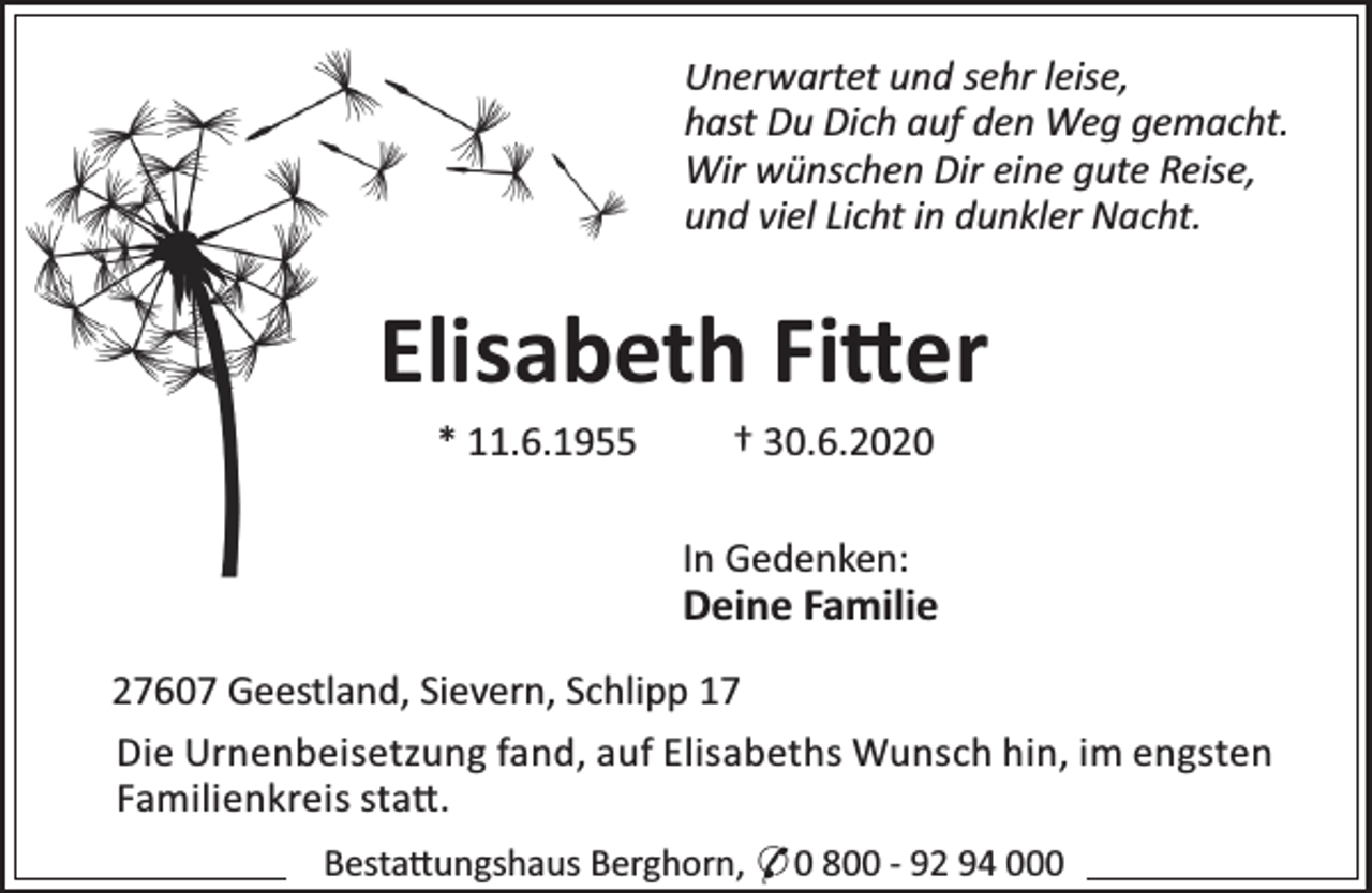 <p>Unerwartet und sehr leise,<br />hast Du Dich auf den Weg gemacht.<br />Wir wünschen Dir eine gute Reise,<br />und viel Licht in dunkler Nacht.</p><p>Elisabeth Fi er<br />* 11.6.1955</p><p>† 30.6.2020</p><p>In Gedenken:</p><p>Deine Familie<br />27607 Geestland, Sievern, Schlipp 17<br />Die Urnenbeisetzung fand, auf Elisabeths Wunsch hin, im engsten<br />Familienkreis sta .<br />Besta ungshaus Berghorn, * 0 800 - 92 94 000</p>