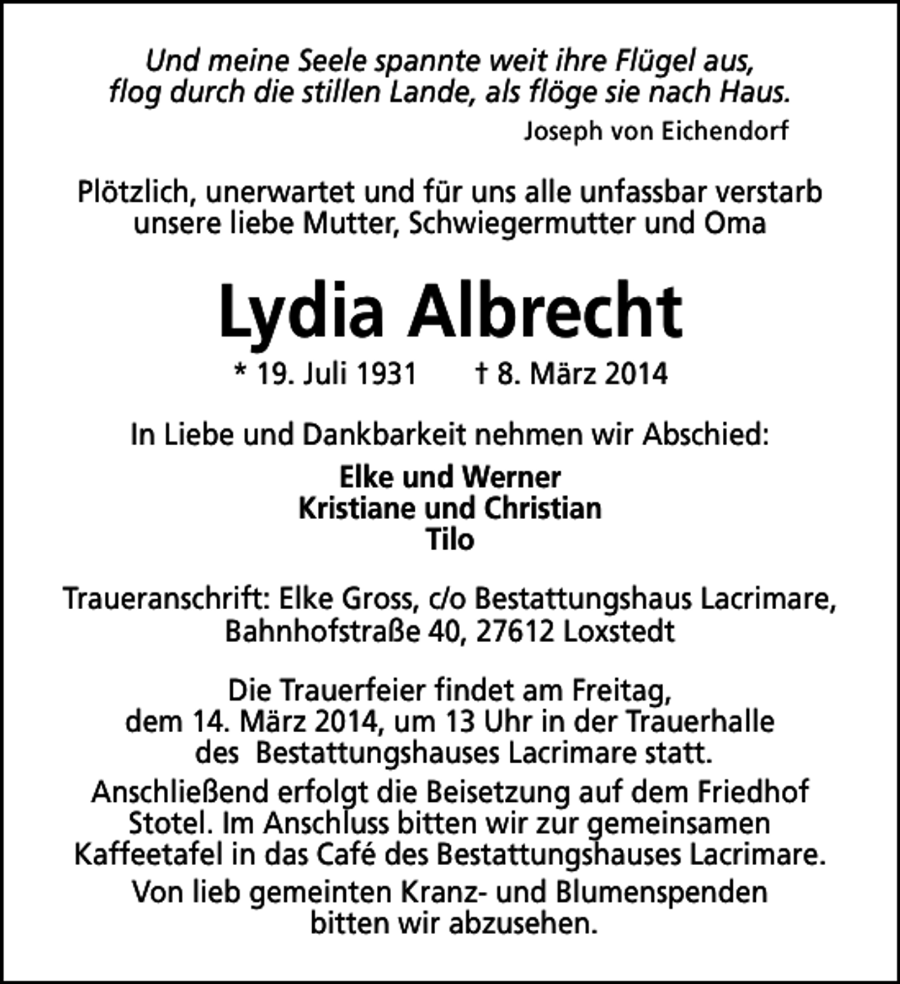 <p>Und meine Seele spannte weit ihre Flügel aus,<br />flog durch die stillen Lande, als flöge sie nach Haus.<br />Joseph von Eichendorf</p>
<p>Plötzlich, unerwartet und für uns alle unfassbar verstarb<br />unsere liebe Mutter, Schwiegermutter und Oma</p>
<p>Lydia Albrecht<br />* 19. Juli 1931</p>
<p>† 8. März 2014</p>
<p>In Liebe und Dankbarkeit nehmen wir Abschied:<br />Elke und Werner<br />Kristiane und Christian<br />Tilo<br />Traueranschrift: Elke Gross, c/o Bestattungshaus Lacrimare,<br />Bahnhofstraße 40, 27612 Loxstedt<br />Die Trauerfeier findet am Freitag,<br />dem 14. März 2014, um 13 Uhr in der Trauerhalle<br />des Bestattungshauses Lacrimare statt.<br />Anschließend erfolgt die Beisetzung auf dem Friedhof<br />Stotel. Im Anschluss bitten wir zur gemeinsamen<br />Kaffeetafel in das Café des Bestattungshauses Lacrimare.<br />Von lieb gemeinten Kranz- und Blumenspenden<br />bitten wir abzusehen.</p>
