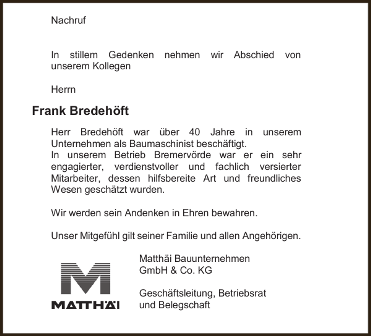 <p>Nachruf<br />In stillem Gedenken<br />unserem Kollegen</p><p>nehmen</p><p>wir</p><p>Abschied</p><p>von</p><p>Herrn</p><p>Frank Bredehöft<br />Herr Bredehöft war über 40 Jahre in unserem<br />Unternehmen als Baumaschinist beschäftigt.<br />In unserem Betrieb Bremervörde war er ein sehr<br />engagierter, verdienstvoller und fachlich versierter<br />Mitarbeiter, dessen hilfsbereite Art und freundliches<br />Wesen geschätzt wurden.<br />Wir werden sein Andenken in Ehren bewahren.<br />Unser Mitgefühl gilt seiner Familie und allen Angehörigen.<br />Matthäi Bauunternehmen<br />GmbH &amp; Co. KG<br />Geschäftsleitung, Betriebsrat<br />und Belegschaft</p>