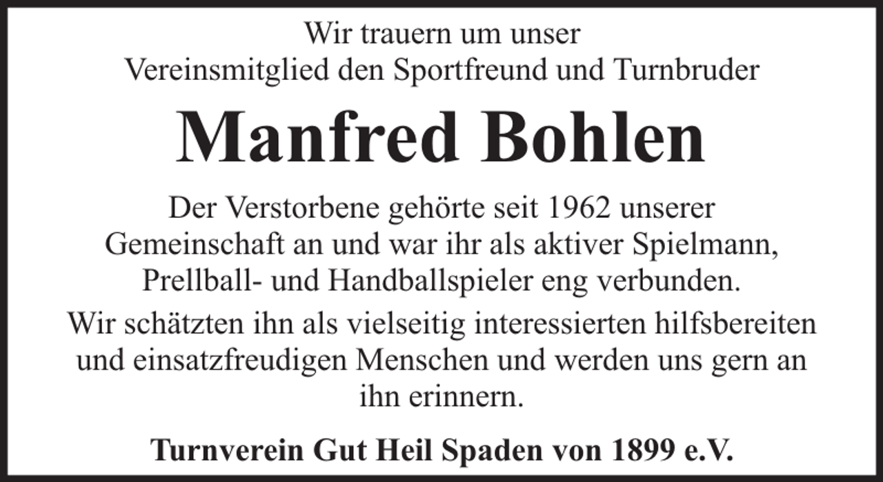 <p>Wir trauern um unser<br />Vereinsmitglied den Sportfreund und Turnbruder</p><p>Manfred Bohlen</p><p>Der Verstorbene gehörte seit 1962 unserer<br />Gemeinschaft an und war ihr als aktiver Spielmann,<br />Prellball- und Handballspieler eng verbunden.<br />Wir schätzten ihn als vielseitig interessierten hilfsbereiten<br />und einsatzfreudigen Menschen und werden uns gern an<br />ihn erinnern.<br />Turnverein Gut Heil Spaden von 1899 e.V.</p>