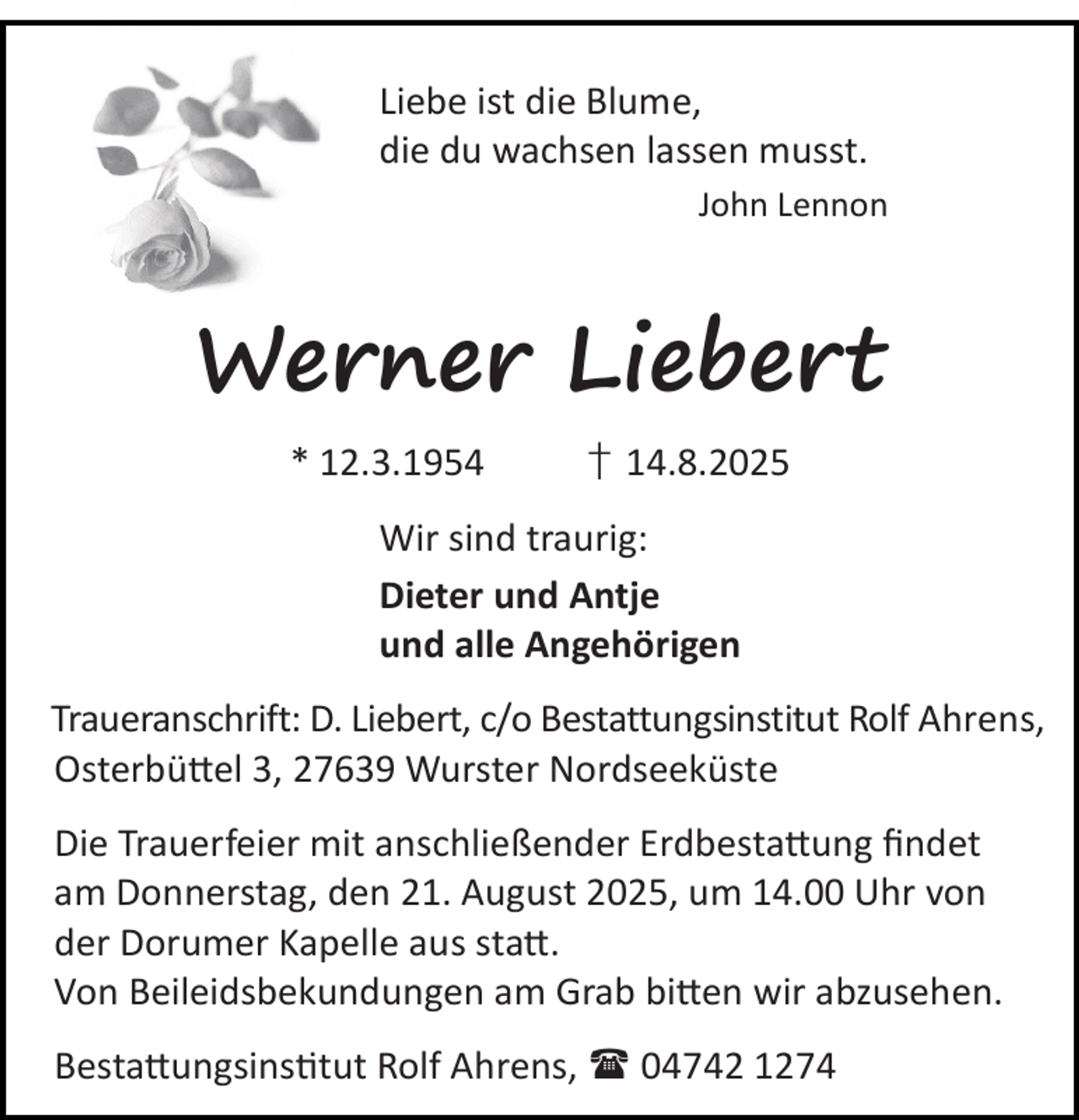 <p>Liebe ist die Blume,<br />die du wachsen lassen musst.<br />John Lennon</p><p>Werner Liebert<br />* 12.3.1954</p><p>† 14.8.2025</p><p>Wir sind traurig:<br />Dieter und Antje<br />und alle Angehörigen<br />Traueranschrift: D. Liebert, c/o Bestattungsinstitut Rolf Ahrens,<br />Osterbü el 3, 27639 Wurster Nordseeküste<br />Die Trauerfeier mit anschließender Erdbesta ung ﬁndet<br />am Donnerstag, den 21. August 2025, um 14.00 Uhr von<br />der Dorumer Kapelle aus sta .<br />Von Beileidsbekundungen am Grab bi en wir abzusehen.<br />Besta ungsins tut Rolf Ahrens,  04742 1274</p>