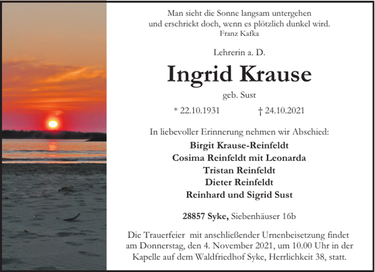 <p>Man sieht die Sonne langsam untergehen<br />und erschrickt doch, wenn es plötzlich dunkel wird.<br />Franz Kafka</p><p>Lehrerin a. D.</p><p>Ingrid Krause<br />geb. Sust</p><p>* 22.10.1931</p><p>† 24.10.2021</p><p>In liebevoller Erinnerung nehmen wir Abschied:</p><p>Birgit Krause-Reinfeldt<br />Cosima Reinfeldt mit Leonarda<br />Tristan Reinfeldt<br />Dieter Reinfeldt<br />Reinhard und Sigrid Sust<br />28857 Syke, Siebenhäuser 16b<br />Die Trauerfeier mit anschließender Urnenbeisetzung findet<br />am Donnerstag, den 4. November 2021, um 10.00 Uhr in der<br />Kapelle auf dem Waldfriedhof Syke, Herrlichkeit 38, statt.</p>