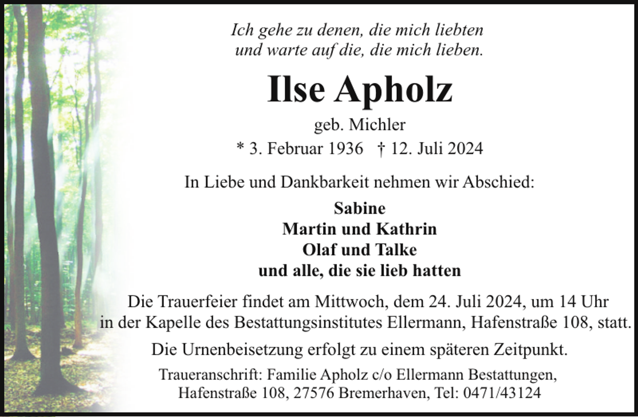 <p>Ich gehe zu denen, die mich liebten<br />und warte auf die, die mich lieben.</p><p>Ilse Apholz</p><p>geb. Michler<br />* 3. Februar 1936 † 12. Juli 2024<br />In Liebe und Dankbarkeit nehmen wir Abschied:<br />Sabine<br />Martin und Kathrin<br />Olaf und Talke<br />und alle, die sie lieb hatten<br />Die Trauerfeier findet am Mittwoch, dem 24. Juli 2024, um 14 Uhr<br />in der Kapelle des Bestattungsinstitutes Ellermann, Hafenstraße 108, statt.<br />Die Urnenbeisetzung erfolgt zu einem späteren Zeitpunkt.<br />Traueranschrift: Familie Apholz c/o Ellermann Bestattungen,<br />Hafenstraße 108, 27576 Bremerhaven, Tel: 0471/43124</p>