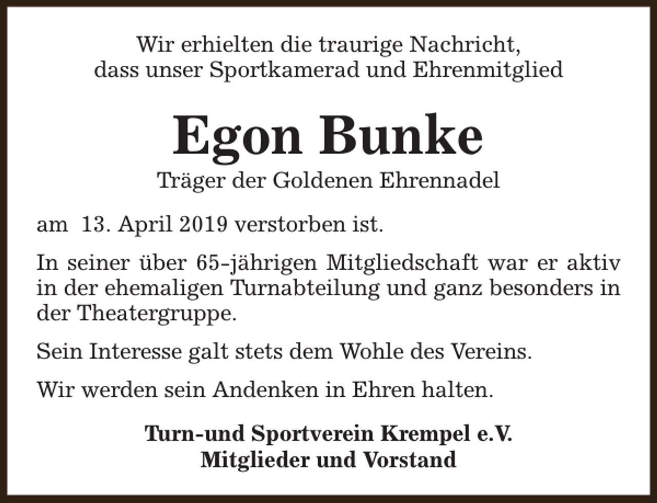 <p>Wir erhielten die traurige Nachricht,<br />dass unser Sportkamerad und Ehrenmitglied</p><p>Egon Bunke</p><p>Träger der Goldenen Ehrennadel<br />am 13. April 2019 verstorben ist.<br />In seiner über 65-jährigen Mitgliedschaft war er aktiv<br />in der ehemaligen Turnabteilung und ganz besonders in<br />der Theatergruppe.<br />Sein Interesse galt stets dem Wohle des Vereins.<br />Wir werden sein Andenken in Ehren halten.<br />Turn-und Sportverein Krempel e.V.<br />Mitglieder und Vorstand</p>