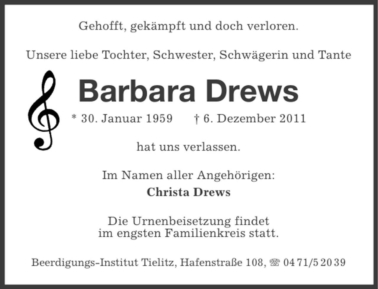<p>Gehofft, gekämpft und doch verloren.<br />Unsere liebe Tochter, Schwester, Schwägerin und Tante</p><p>Barbara Drews<br />* 30. Januar 1959</p><p>† 6. Dezember 2011</p><p>hat uns verlassen.<br />Im Namen aller Angehörigen:<br />Christa Drews<br />Die Urnenbeisetzung findet<br />im engsten Familienkreis statt.<br />Beerdigungs-Institut Tielitz, Hafenstraße 108, 04 71/5 20 39</p>