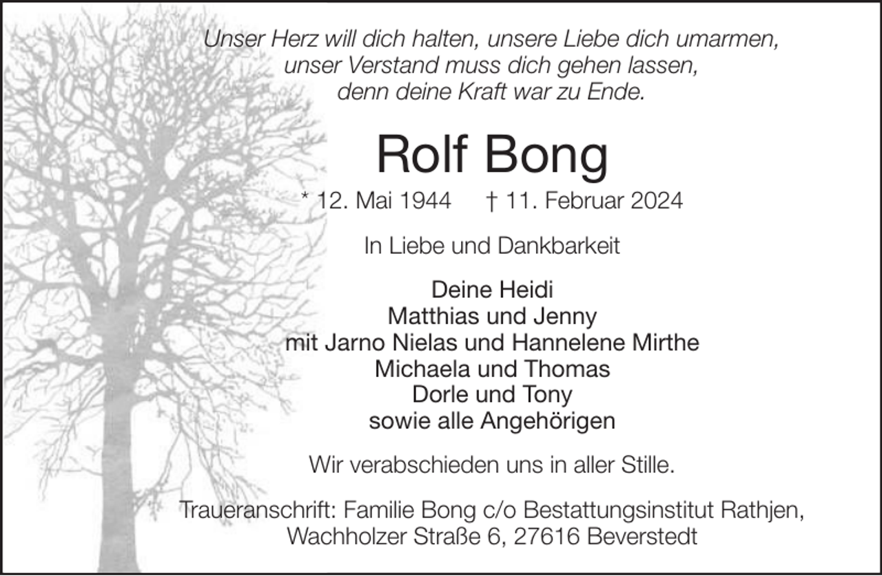 <p>Unser Herz will dich halten, unsere Liebe dich umarmen,<br />unser Verstand muss dich gehen lassen,<br />denn deine Kraft war zu Ende.</p><p>Rolf Bong<br />* 12. Mai 1944</p><p>† 11. Februar 2024</p><p>In Liebe und Dankbarkeit<br />Deine Heidi<br />Matthias und Jenny<br />mit Jarno Nielas und Hannelene Mirthe<br />Michaela und Thomas<br />Dorle und Tony<br />sowie alle Angehörigen<br />Wir verabschieden uns in aller Stille.<br />Traueranschrift: Familie Bong c/o Bestattungsinstitut Rathjen,<br />Wachholzer Straße 6, 27616 Beverstedt</p>