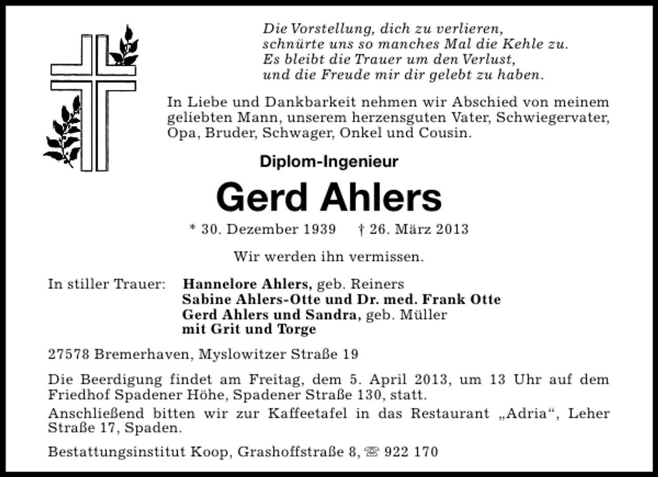 <p>Die Vorstellung, dich zu verlieren,<br />schnürte uns so manches Mal die Kehle zu.<br />Es bleibt die Trauer um den Verlust,<br />und die Freude mir dir gelebt zu haben.<br />In Liebe und Dankbarkeit nehmen wir Abschied von meinem<br />geliebten Mann, unserem herzensguten Vater, Schwiegervater,<br />Opa, Bruder, Schwager, Onkel und Cousin.</p><p>Diplom-Ingenieur</p><p>Gerd Ahlers</p><p>* 30. Dezember 1939</p><p>† 26. März 2013</p><p>Wir werden ihn vermissen.<br />In stiller Trauer:</p><p>Hannelore Ahlers, geb. Reiners<br />Sabine Ahlers-Otte und Dr. med. Frank Otte<br />Gerd Ahlers und Sandra, geb. Müller<br />mit Grit und Torge</p><p>27578 Bremerhaven, Myslowitzer Straße 19<br />Die Beerdigung findet am Freitag, dem 5. April 2013, um 13 Uhr auf dem<br />Friedhof Spadener Höhe, Spadener Straße 130, statt.<br />Anschließend bitten wir zur Kaffeetafel in das Restaurant „Adria“, Leher<br />Straße 17, Spaden.<br />Bestattungsinstitut Koop, Grashoffstraße 8, s 922 170</p>