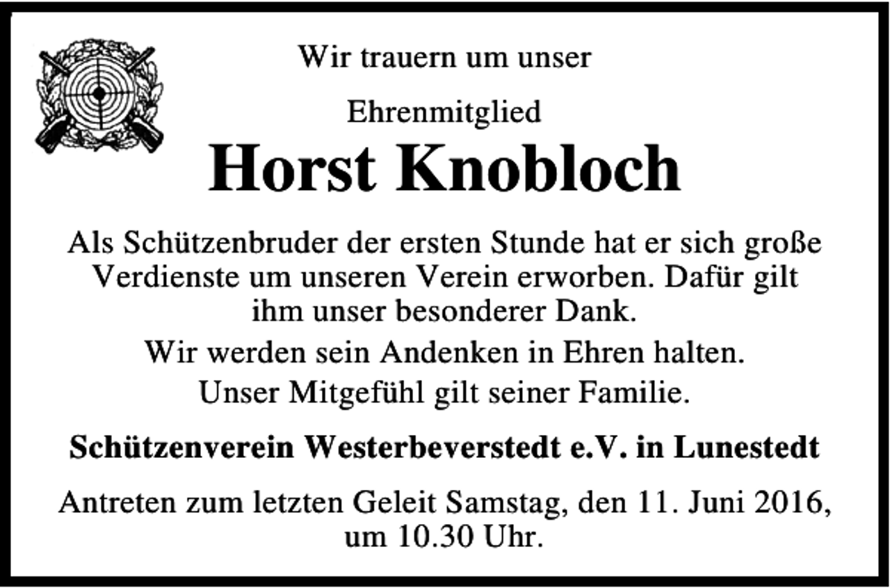 <p>9</p><p>Wir trauern um unser<br />Ehrenmitglied</p><p>Horst Knobloch<br />Als Schützenbruder der ersten Stunde hat er sich große<br />Verdienste um unseren Verein erworben. Dafür gilt<br />ihm unser besonderer Dank.<br />Wir werden sein Andenken in Ehren halten.<br />Unser Mitgefühl gilt seiner Familie.<br />Schützenverein Westerbeverstedt e.V. in Lunestedt<br />Antreten zum letzten Geleit Samstag, den 11. Juni 2016,<br />um 10.30 Uhr.</p>