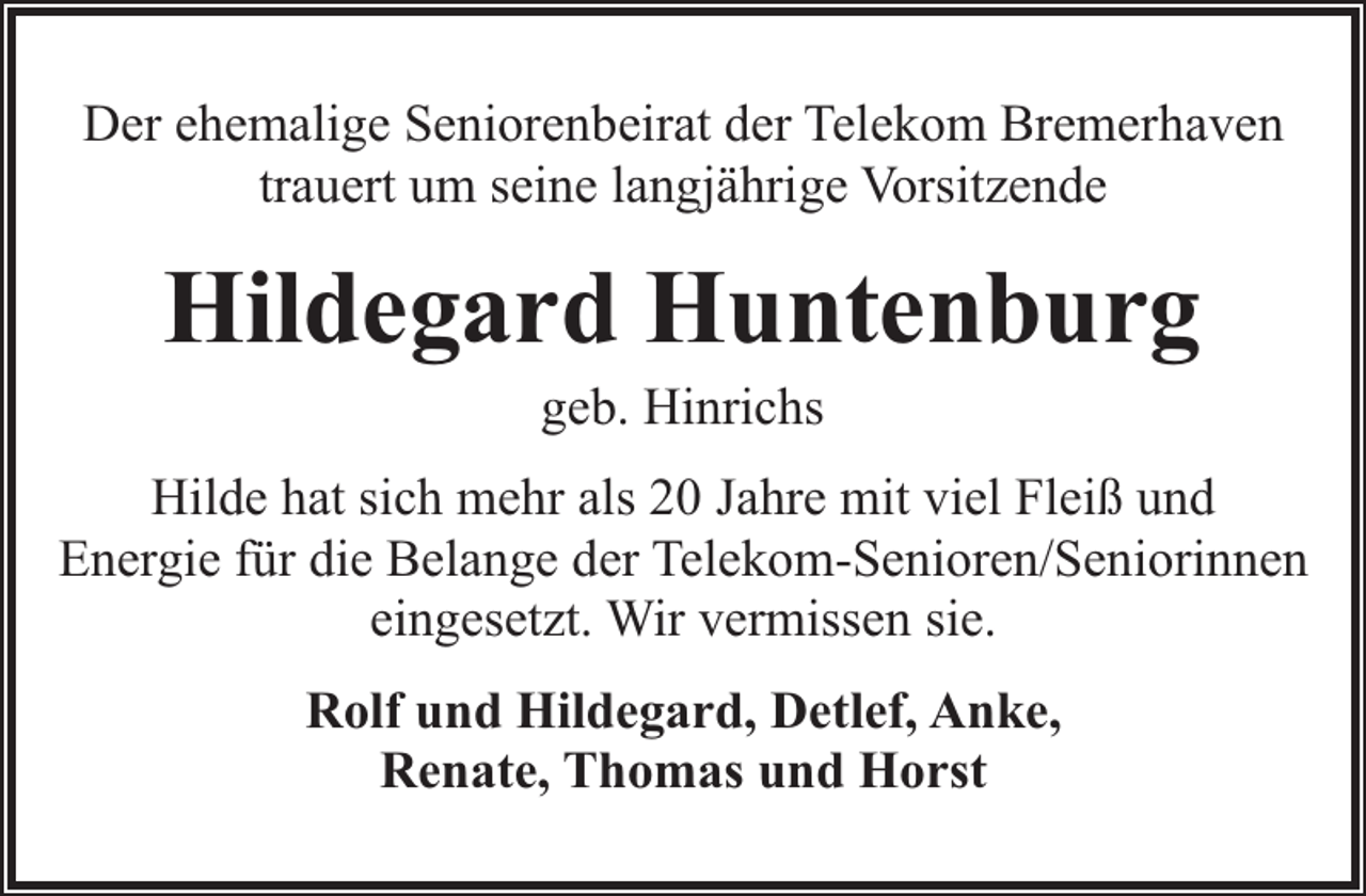 <p>Der ehemalige Seniorenbeirat der Telekom Bremerhaven<br />trauert um seine langjährige Vorsitzende</p><p>Hildegard Huntenburg<br />geb. Hinrichs</p><p>Hilde hat sich mehr als 20 Jahre mit viel Fleiß und<br />Energie für die Belange der Telekom-Senioren/Seniorinnen<br />eingesetzt. Wir vermissen sie.<br />Rolf und Hildegard, Detlef, Anke,<br />Renate, Thomas und Horst</p>