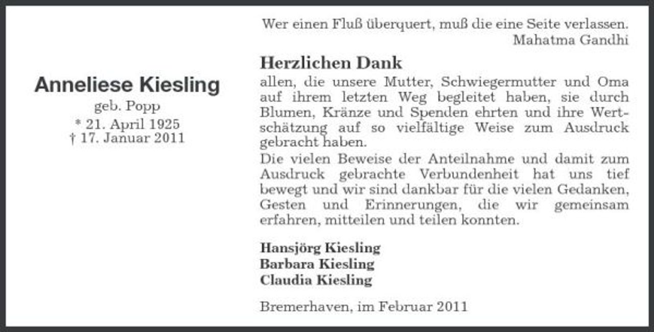 <p>Wer einen Fluß überquert, muß die eine Seite verlassen. Mahatma Gandhi</p><p>Herzlichen Dank</p><p>Anneliese Kiesling<br />geb. Popp * 21. April 1925 † 17. Januar 2011</p><p>allen, die unsere Mutter, Schwiegermutter und Oma auf ihrem letzten Weg begleitet haben, sie durch Blumen, Kränze und Spenden ehrten und ihre Wertschätzung auf so vielfältige Weise zum Ausdruck gebracht haben. Die vielen Beweise der Anteilnahme und damit zum Ausdruck gebrachte Verbundenheit hat uns tief bewegt und wir sind dankbar für die vielen Gedanken, Gesten und Erinnerungen, die wir gemeinsam erfahren, mitteilen und teilen konnten. Hansjörg Kiesling Barbara Kiesling Claudia Kiesling Bremerhaven, im Februar 2011</p>