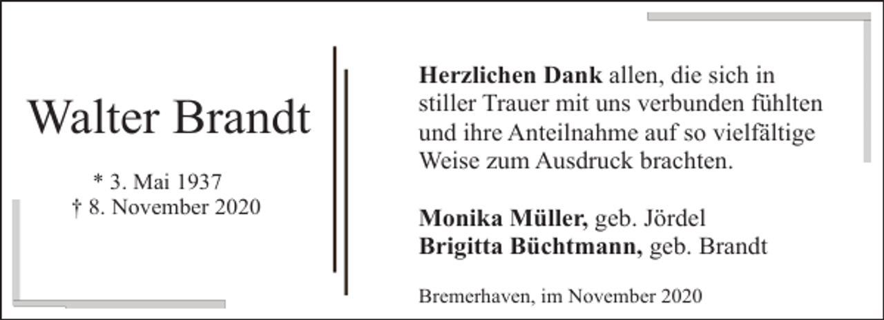 <p>Walter Brandt<br />* 3. Mai 1937<br />† 8. November 2020</p><p>Herzlichen Dank allen, die sich in<br />stiller Trauer mit uns verbunden fühlten<br />und ihre Anteilnahme auf so vielfältige<br />Weise zum Ausdruck brachten.<br />Monika Müller, geb. Jördel<br />Brigitta Büchtmann, geb. Brandt<br />Bremerhaven, im November 2020</p>