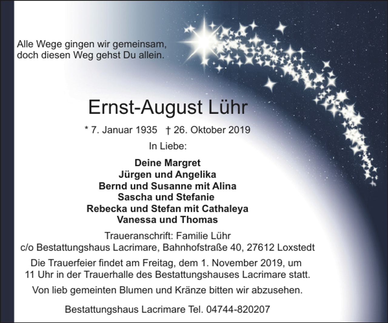 <p>Alle Wege gingen wir gemeinsam,<br />doch diesen Weg gehst Du allein.</p><p>Ernst-August Lühr<br />* 7. Januar 1935 † 26. Oktober 2019<br />In Liebe:<br />Deine Margret<br />Jürgen und Angelika<br />Bernd und Susanne mit Alina<br />Sascha und Stefanie<br />Rebecka und Stefan mit Cathaleya<br />Vanessa und Thomas<br />Traueranschrift: Familie Lühr<br />c/o Bestattungshaus Lacrimare, Bahnhofstraße 40, 27612 Loxstedt<br />Die Trauerfeier findet am Freitag, dem 1. November 2019, um<br />11 Uhr in der Trauerhalle des Bestattungshauses Lacrimare statt.<br />Von lieb gemeinten Blumen und Kränze bitten wir abzusehen.<br />Bestattungshaus Lacrimare Tel. 04744-820207</p>