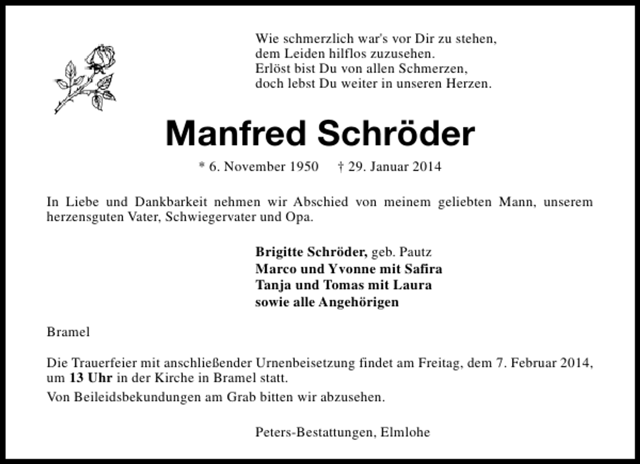 <p>Wie schmerzlich war's vor Dir zu stehen,<br />dem Leiden hilflos zuzusehen.<br />Erlöst bist Du von allen Schmerzen,<br />doch lebst Du weiter in unseren Herzen.</p><p>Manfred Schröder<br />* 6. November 1950</p><p>† 29. Januar 2014</p><p>In Liebe und Dankbarkeit nehmen wir Abschied von meinem geliebten Mann, unserem<br />herzensguten Vater, Schwiegervater und Opa.<br />Brigitte Schröder, geb. Pautz<br />Marco und Yvonne mit Safira<br />Tanja und Tomas mit Laura<br />sowie alle Angehörigen<br />Bramel<br />Die Trauerfeier mit anschließender Urnenbeisetzung findet am Freitag, dem 7. Februar 2014,<br />um 13 Uhr in der Kirche in Bramel statt.<br />Von Beileidsbekundungen am Grab bitten wir abzusehen.<br />Peters-Bestattungen, Elmlohe</p>