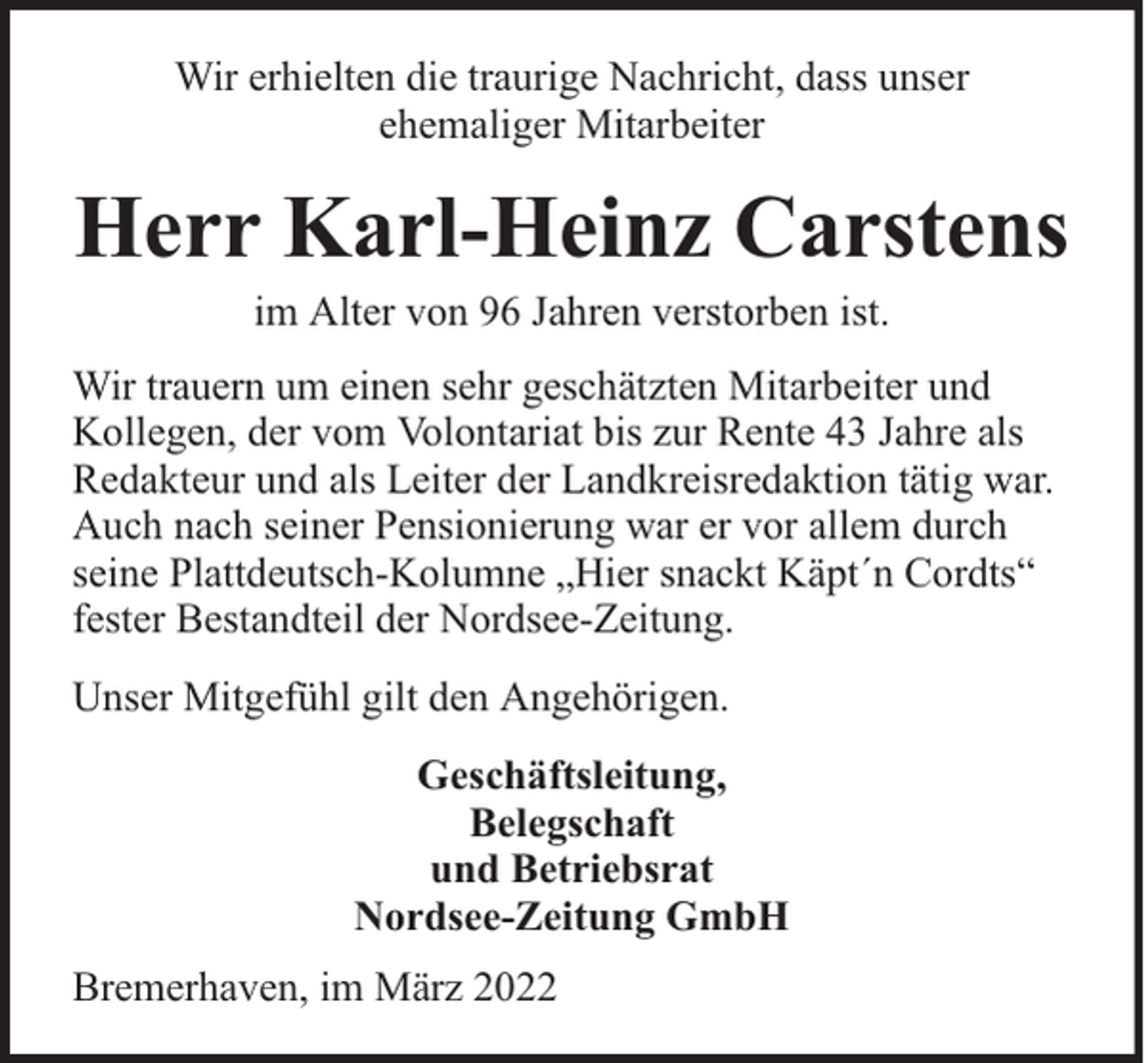 <p>Wir erhielten die traurige Nachricht, dass unser<br />ehemaliger Mitarbeiter</p><p>Herr Karl-Heinz Carstens<br />im Alter von 96 Jahren verstorben ist.</p><p>Wir trauern um einen sehr geschätzten Mitarbeiter und<br />Kollegen, der vom Volontariat bis zur Rente 43 Jahre als<br />Redakteur und als Leiter der Landkreisredaktion tätig war.<br />Auch nach seiner Pensionierung war er vor allem durch<br />seine Plattdeutsch-Kolumne „Hier snackt Käpt´n Cordts“<br />fester Bestandteil der Nordsee-Zeitung.<br />Unser Mitgefühl gilt den Angehörigen.<br />Geschäftsleitung,<br />Belegschaft<br />und Betriebsrat<br />Nordsee-Zeitung GmbH<br />Bremerhaven, im März 2022</p>