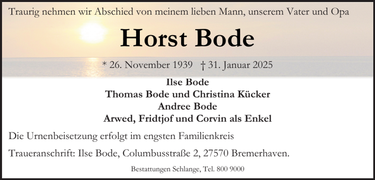 <p>Traurig nehmen wir Abschied von meinem lieben Mann, unserem Vater und Opa</p><p>Horst Bode<br />* 26. November 1939 † 31. Januar 2025<br />Ilse Bode<br />Thomas Bode und Christina Kücker<br />Andree Bode<br />Arwed, Fridtjof und Corvin als Enkel<br />Die Urnenbeisetzung erfolgt im engsten Familienkreis<br />Traueranschrift: Ilse Bode, Columbusstraße 2, 27570 Bremerhaven.<br />Bestattungen Schlange, Tel. 800 9000</p>