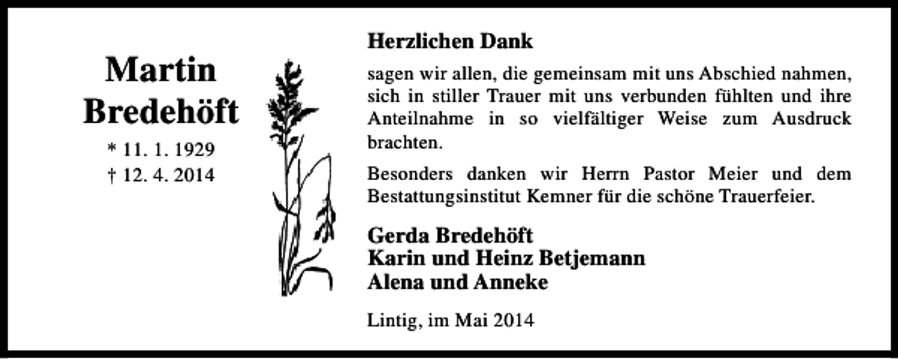 <p>Martin<br />Bredehöft<br />* 11. 1. 1929<br />† 12. 4. 2014</p><p>Herzlichen Dank<br />sagen wir allen, die gemeinsam mit uns Abschied nahmen,<br />sich in stiller Trauer mit uns verbunden fühlten und ihre<br />Anteilnahme in so vielfältiger Weise zum Ausdruck<br />brachten.<br />Besonders danken wir Herrn Pastor Meier und dem<br />Bestattungsinstitut Kemner für die schöne Trauerfeier.</p><p>Gerda Bredehöft<br />Karin und Heinz Betjemann<br />Alena und Anneke<br />Lintig, im Mai 2014</p>