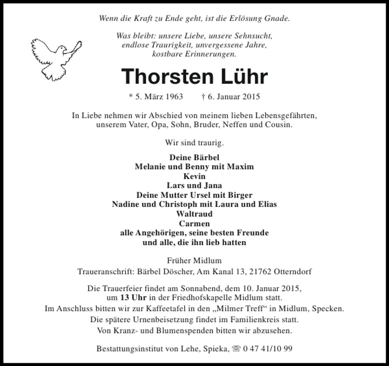 <p>Wenn die Kraft zu Ende geht, ist die Erlösung Gnade.<br />Was bleibt: unsere Liebe, unsere Sehnsucht,<br />endlose Traurigkeit, unvergessene Jahre,<br />kostbare Erinnerungen.</p><p>Thorsten Lühr<br />* 5. März 1963</p><p>† 6. Januar 2015</p><p>In Liebe nehmen wir Abschied von meinem lieben Lebensgefährten,<br />unserem Vater, Opa, Sohn, Bruder, Neffen und Cousin.<br />Wir sind traurig.<br />Deine Bärbel<br />Melanie und Benny mit Maxim<br />Kevin<br />Lars und Jana<br />Deine Mutter Ursel mit Birger<br />Nadine und Christoph mit Laura und Elias<br />Waltraud<br />Carmen<br />alle Angehörigen, seine besten Freunde<br />und alle, die ihn lieb hatten<br />Früher Midlum<br />Traueranschrift: Bärbel Döscher, Am Kanal 13, 21762 Otterndorf<br />Die Trauerfeier findet am Sonnabend, dem 10. Januar 2015,<br />um 13 Uhr in der Friedhofskapelle Midlum statt.<br />Im Anschluss bitten wir zur Kaffeetafel in den „Milmer Treff“ in Midlum, Specken.<br />Die spätere Urnenbeisetzung findet im Familienkreis statt.<br />Von Kranz- und Blumenspenden bitten wir abzusehen.<br />Bestattungsinstitut von Lehe, Spieka, s 0 47 41/10 99</p>