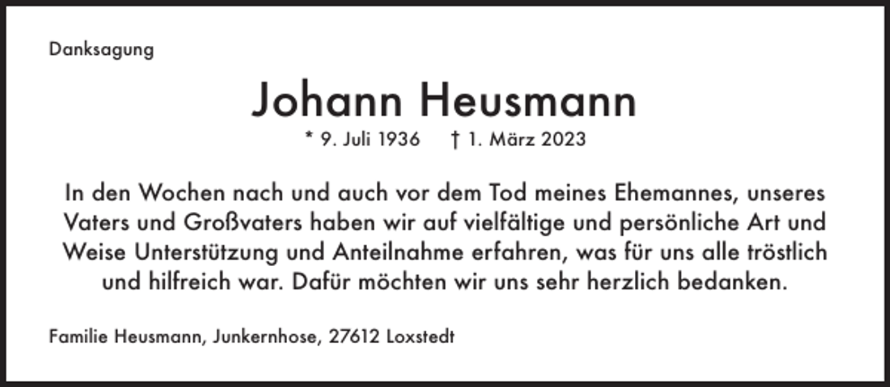 <p>Danksagung</p><p>Johann Heusmann<br />* 9. Juli 1936</p><p>† 1. März 2023</p><p>In den Wochen nach und auch vor dem Tod meines Ehemannes, unseres<br />Vaters und Großvaters haben wir auf vielfältige und persönliche Art und<br />Weise Unterstützung und Anteilnahme erfahren, was für uns alle tröstlich<br />und hilfreich war. Dafür möchten wir uns sehr herzlich bedanken.<br />Familie Heusmann, Junkernhose, 27612 Loxstedt</p>