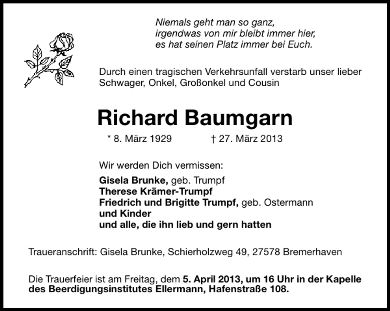 <p>Niemals geht man so ganz,<br />irgendwas von mir bleibt immer hier,<br />es hat seinen Platz immer bei Euch.<br />Durch einen tragischen Verkehrsunfall verstarb unser lieber<br />Schwager, Onkel, Großonkel und Cousin</p><p>Richard Baumgarn<br />* 8. März 1929</p><p>† 27. März 2013</p><p>Wir werden Dich vermissen:<br />Gisela Brunke, geb. Trumpf<br />Therese Krämer-Trumpf<br />Friedrich und Brigitte Trumpf, geb. Ostermann<br />und Kinder<br />und alle, die ihn lieb und gern hatten<br />Traueranschrift: Gisela Brunke, Schierholzweg 49, 27578 Bremerhaven<br />Die Trauerfeier ist am Freitag, dem 5. April 2013, um 16 Uhr in der Kapelle<br />des Beerdigungsinstitutes Ellermann, Hafenstraße 108.</p>