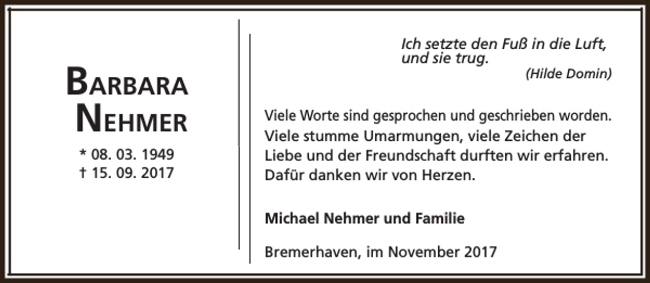 <p>BARBARA<br />NEHMER<br />* 08. 03. 1949<br />† 15. 09. 2017</p><p>Ich setzte den Fuß in die Luft,<br />und sie trug.</p><p>(Hilde Domin)</p><p>Viele Worte sind gesprochen und geschrieben worden.<br />Viele stumme Umarmungen, viele Zeichen der<br />Liebe und der Freundschaft durften wir erfahren.<br />Dafür danken wir von Herzen.<br />Michael Nehmer und Familie<br />Bremerhaven, im November 2017</p>