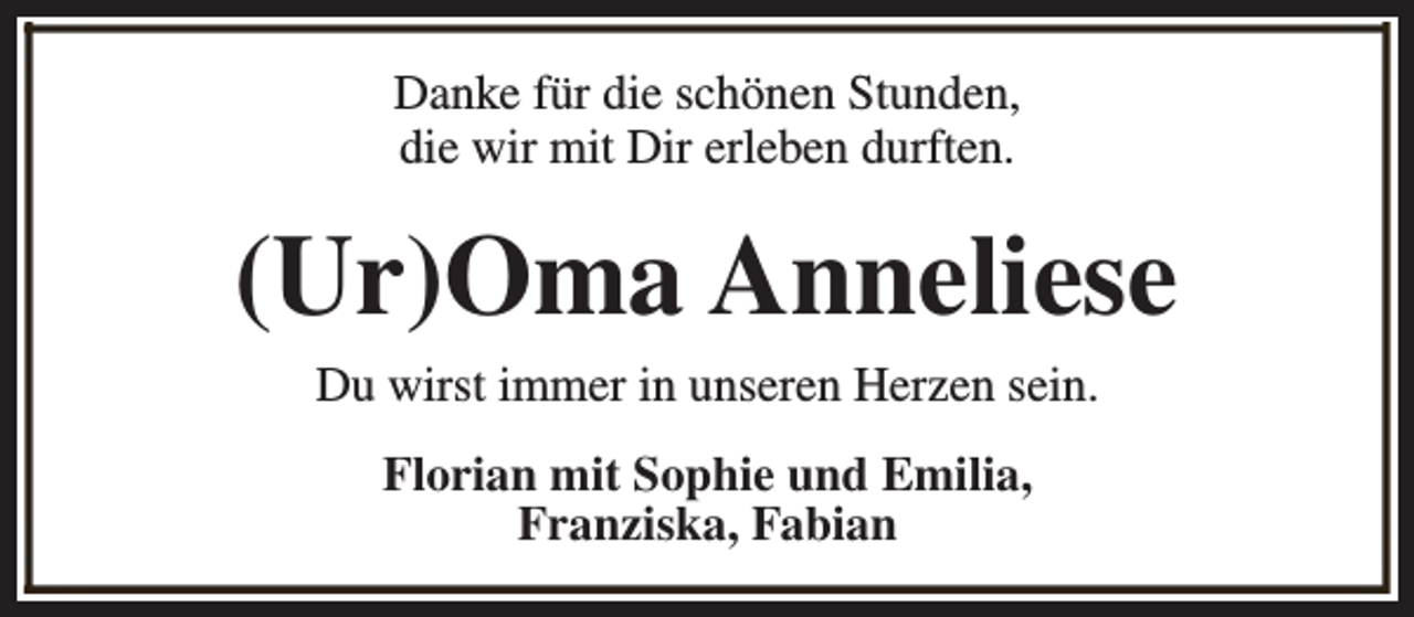 <p>Danke für die schönen Stunden,<br />die wir mit Dir erleben durften.</p><p>(Ur)Oma Anneliese<br />Du wirst immer in unseren Herzen sein.<br />Florian mit Sophie und Emilia,<br />Franziska, Fabian</p>