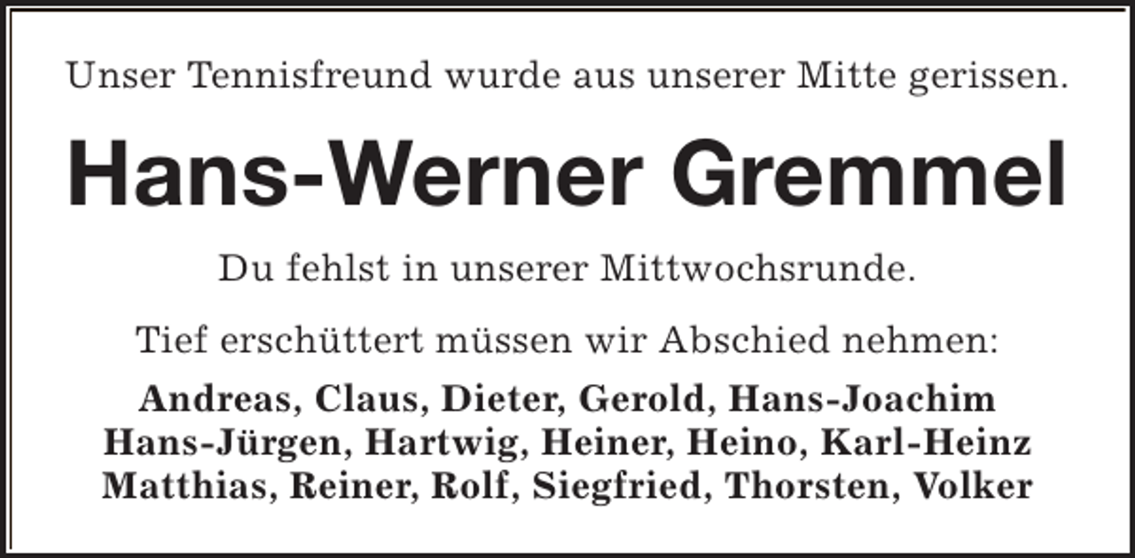 <p>Unser Tennisfreund wurde aus unserer Mitte gerissen.</p><p>Hans-Werner Gremmel<br />Du fehlst in unserer Mittwochsrunde.<br />Tief erschüttert müssen wir Abschied nehmen:<br />Andreas, Claus, Dieter, Gerold, Hans-Joachim<br />Hans-Jürgen, Hartwig, Heiner, Heino, Karl-Heinz<br />Matthias, Reiner, Rolf, Siegfried, Thorsten, Volker</p>