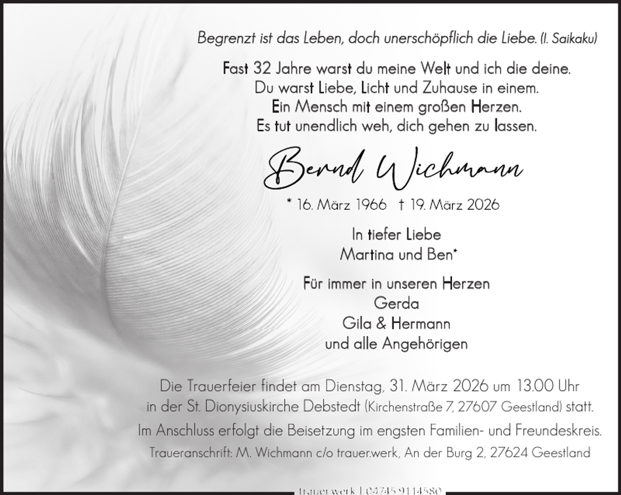 <p>Begrenzt ist das Leben, doch unerschöpflich die Liebe. (I. Saikaku)<br />Fast 32 Jahre warst du meine Welt und ich die deine.<br />Du warst Liebe, Licht und Zuhause in einem.<br />Ein Mensch mit einem großen Herzen.<br />Es tut unendlich weh, dich gehen zu lassen.</p>
<p>In tiefer Liebe<br />Martina und Ben<br />Für immer in unseren Herzen<br />Gerda<br />Gila &amp; Hermann<br />und alle Angehörigen<br />Die Trauerfeier findet am Dienstag, 31. März 2026 um 13.00 Uhr<br />in der St. Dionysiuskirche Debstedt (Kirchenstraße 7, 27607 Geestland) statt.<br />Im Anschluss erfolgt die Beisetzung im engsten Familien- und Freundeskreis.<br />Traueranschrift: M. Wichmann c/o trauer.werk, An der Burg 2, 27624 Geestland<br />trauer.werk | 0 4745 9114580</p>