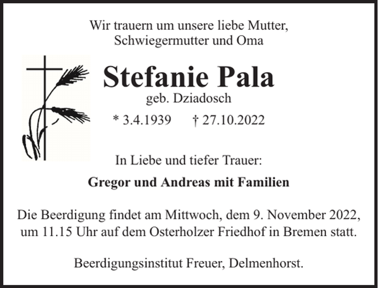 <p>Wir trauern um unsere liebe Mutter,<br />Schwiegermutter und Oma</p><p>Stefanie Pala<br />geb. Dziadosch</p><p>* 3.4.1939</p><p>† 27.10.2022</p><p>In Liebe und tiefer Trauer:<br />Gregor und Andreas mit Familien<br />Die Beerdigung findet am Mittwoch, dem 9. November 2022,<br />um 11.15 Uhr auf dem Osterholzer Friedhof in Bremen statt.<br />Beerdigungsinstitut Freuer, Delmenhorst.</p>