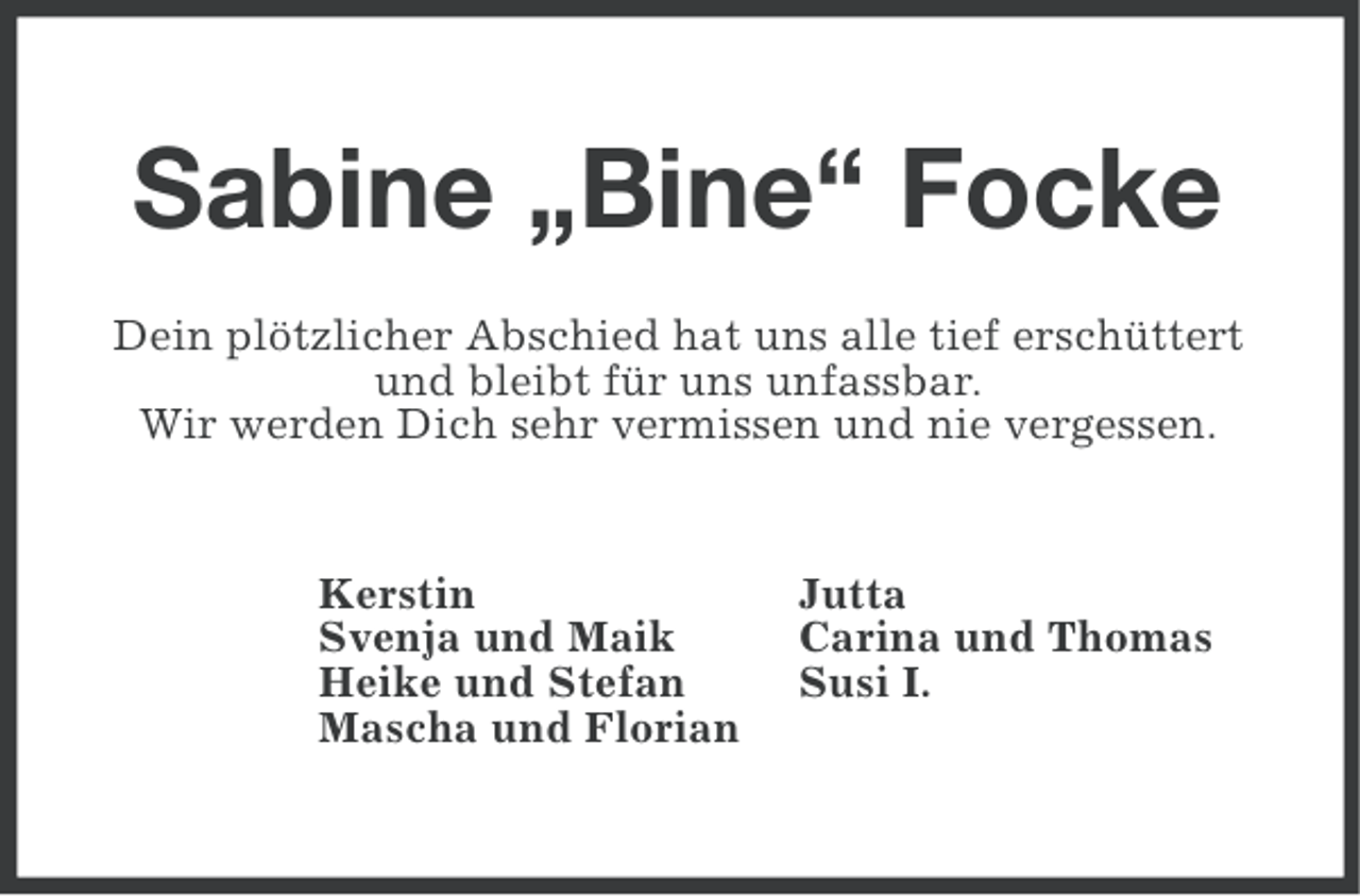 <p>Sabine „Bine“ Focke<br />Dein plötzlicher Abschied hat uns alle tief erschüttert<br />und bleibt für uns unfassbar.<br />Wir werden Dich sehr vermissen und nie vergessen.</p><p>Kerstin<br />Svenja und Maik<br />Heike und Stefan<br />Mascha und Florian</p><p>Jutta<br />Carina und Thomas<br />Susi I.</p>