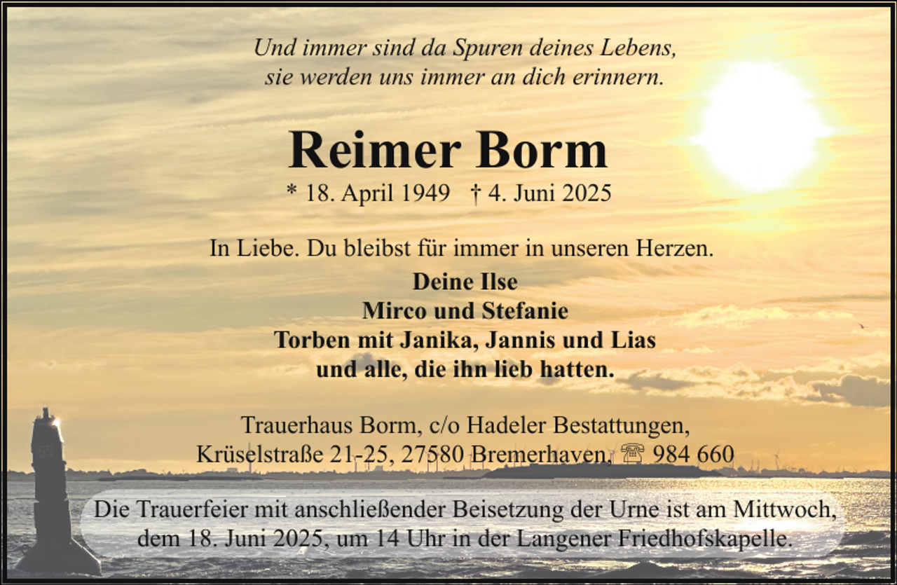 <p>Und immer sind da Spuren deines Lebens,<br />sie werden uns immer an dich erinnern.</p><p>Reimer Borm</p><p>* 18. April 1949 † 4. Juni 2025<br />In Liebe. Du bleibst für immer in unseren Herzen.<br />Deine Ilse<br />Mirco und Stefanie<br />Torben mit Janika, Jannis und Lias<br />und alle, die ihn lieb hatten.<br />Trauerhaus Borm, c/o Hadeler Bestattungen,<br />Krüselstraße 21-25, 27580 Bremerhaven, ' 984 660<br />Die Trauerfeier mit anschließender Beisetzung der Urne ist am Mittwoch,<br />dem 18. Juni 2025, um 14 Uhr in der Langener Friedhofskapelle.</p>