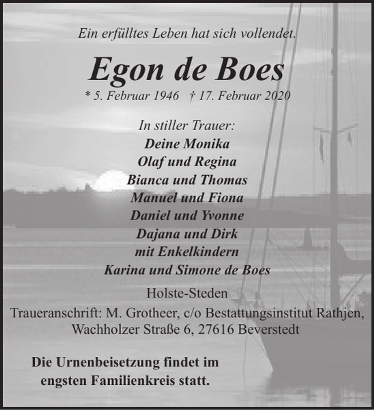 <p>Ein erfülltes Leben hat sich vollendet.</p><p>Egon de Boes</p><p>* 5. Februar 1946 † 17. Februar 2020</p><p>In stiller Trauer:<br />Deine Monika<br />Olaf und Regina<br />Bianca und Thomas<br />Manuel und Fiona<br />Daniel und Yvonne<br />Dajana und Dirk<br />mit Enkelkindern<br />Karina und Simone de Boes<br />Holste-Steden<br />Traueranschrift: M. Grotheer, c/o Bestattungsinstitut Rathjen,<br />Wachholzer Straße 6, 27616 Beverstedt<br />Die Urnenbeisetzung findet im<br />engsten Familienkreis statt.</p>