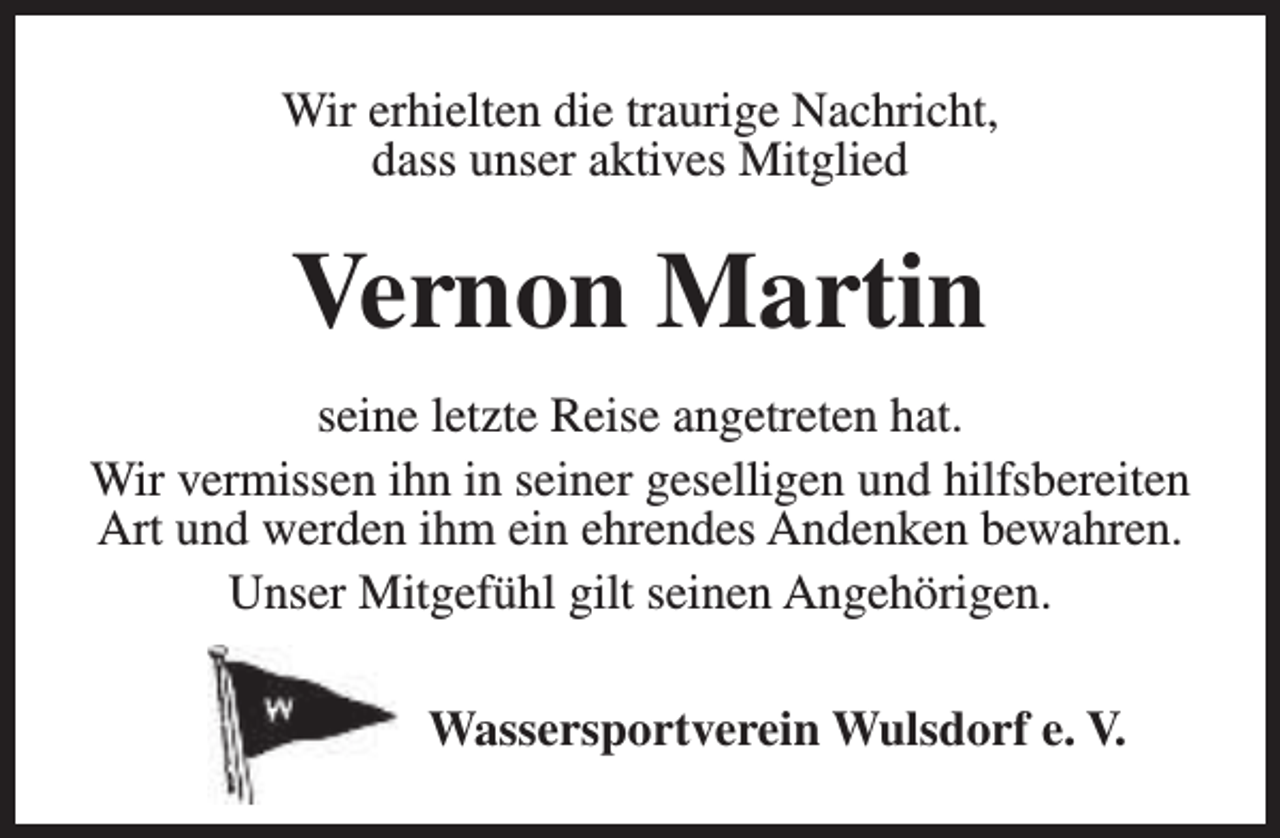 <p>Wir erhielten die traurige Nachricht,<br />dass unser aktives Mitglied</p><p>Vernon Martin<br />seine letzte Reise angetreten hat.<br />Wir vermissen ihn in seiner geselligen und hilfsbereiten<br />Art und werden ihm ein ehrendes Andenken bewahren.<br />Unser Mitgefühl gilt seinen Angehörigen.<br />Wassersportverein Wulsdorf e. V.</p>