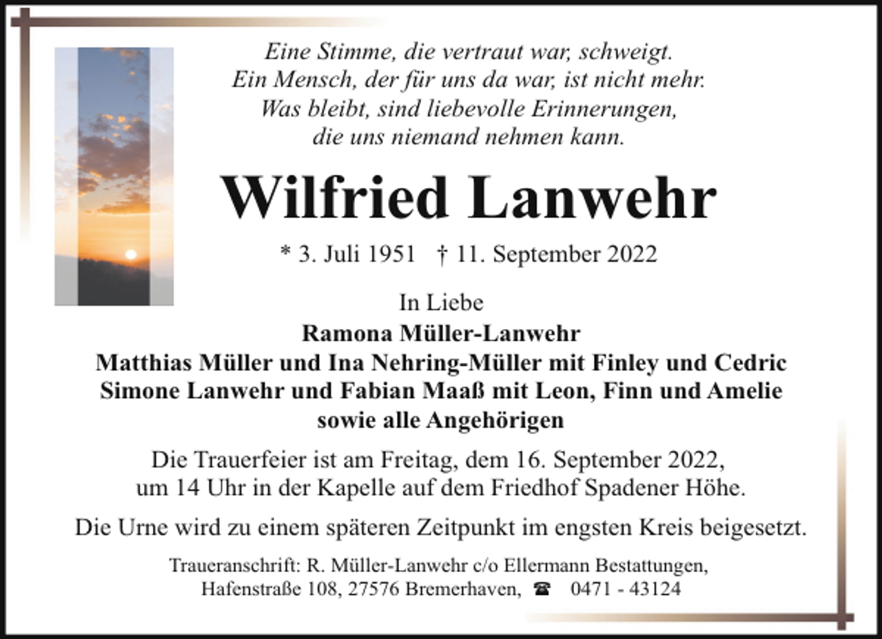 <p>Eine Stimme, die vertraut war, schweigt.<br />Ein Mensch, der für uns da war, ist nicht mehr.<br />Was bleibt, sind liebevolle Erinnerungen,<br />die uns niemand nehmen kann.</p><p>Wilfried Lanwehr<br />* 3. Juli 1951 † 11. September 2022</p><p>In Liebe<br />Ramona Müller-Lanwehr<br />Matthias Müller und Ina Nehring-Müller mit Finley und Cedric<br />Simone Lanwehr und Fabian Maaß mit Leon, Finn und Amelie<br />sowie alle Angehörigen<br />Die Trauerfeier ist am Freitag, dem 16. September 2022,<br />um 14 Uhr in der Kapelle auf dem Friedhof Spadener Höhe.<br />Die Urne wird zu einem späteren Zeitpunkt im engsten Kreis beigesetzt.<br />Traueranschrift: R. Müller-Lanwehr c/o Ellermann Bestattungen,<br />Hafenstraße 108, 27576 Bremerhaven, ( 0471 - 43124</p>