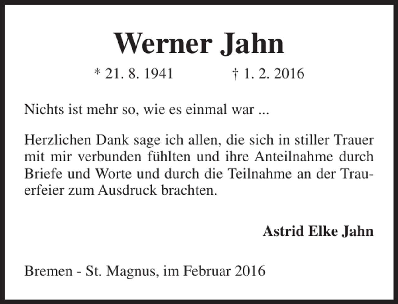 <p>Werner Jahn</p><p>* 21. 8. 1941</p><p>† 1. 2. 2016</p><p>Nichts ist mehr so, wie es einmal war ...<br />Herzlichen Dank sage ich allen, die sich in stiller Trauer<br />mit mir verbunden fühlten und ihre Anteilnahme durch<br />Briefe und Worte und durch die Teilnahme an der Trauerfeier zum Ausdruck brachten.<br />Astrid Elke Jahn<br />Bremen - St. Magnus, im Februar 2016</p>