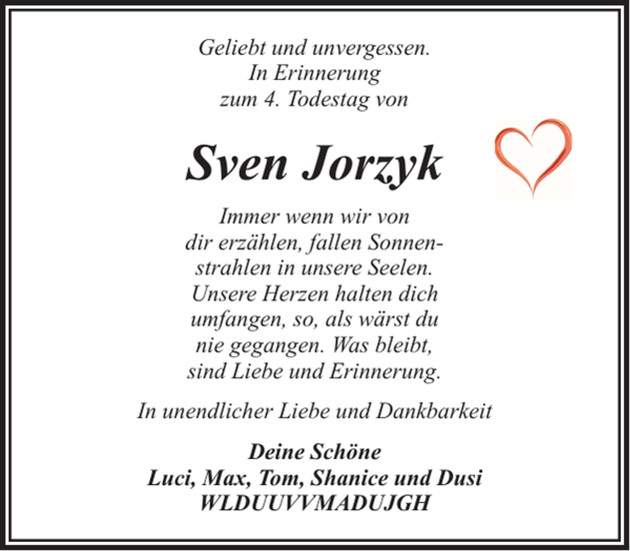 <p>Geliebt und unvergessen.<br />In Erinnerung<br />zum 4. Todestag von</p><p>Sven Jorzyk<br />Immer wenn wir von<br />dir erzählen, fallen Sonnenstrahlen in unsere Seelen.<br />Unsere Herzen halten dich<br />umfangen, so, als wärst du<br />nie gegangen. Was bleibt,<br />sind Liebe und Erinnerung.<br />In unendlicher Liebe und Dankbarkeit<br />Deine Schöne<br />Luci, Max, Tom, Shanice und Dusi<br />WLDUUVVMADUJGH</p>