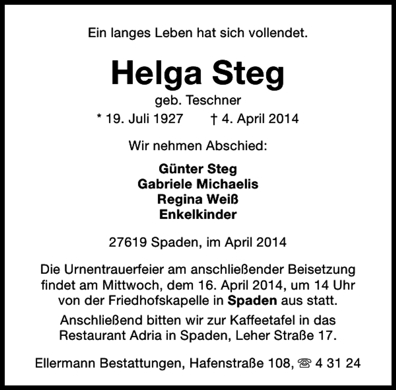 <p>Ein langes Leben hat sich vollendet.</p><p>Helga Steg</p><p>geb. Teschner<br />* 19. Juli 1927<br />† 4. April 2014<br />Wir nehmen Abschied:<br />Günter Steg<br />Gabriele Michaelis<br />Regina Weiß<br />Enkelkinder<br />27619 Spaden, im April 2014<br />Die Urnentrauerfeier am anschließender Beisetzung<br />findet am Mittwoch, dem 16. April 2014, um 14 Uhr<br />von der Friedhofskapelle in Spaden aus statt.<br />Anschließend bitten wir zur Kaffeetafel in das<br />Restaurant Adria in Spaden, Leher Straße 17.<br />Ellermann Bestattungen, Hafenstraße 108, s 4 31 24</p>