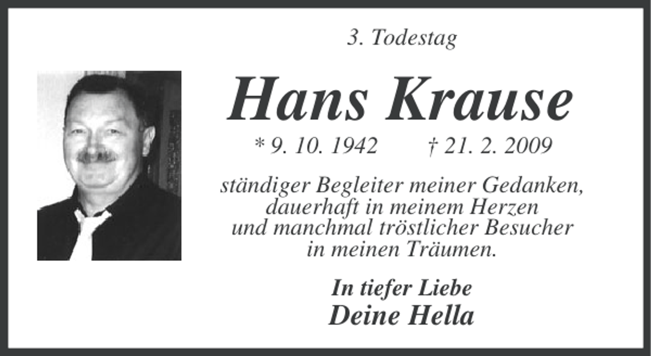 <p>3. Todestag</p><p>Hans Krause<br />* 9. 10. 1942</p><p>† 21. 2. 2009</p><p>ständiger Begleiter meiner Gedanken,<br />dauerhaft in meinem Herzen<br />und manchmal tröstlicher Besucher<br />in meinen Träumen.<br />In tiefer Liebe</p><p>Deine Hella</p>
