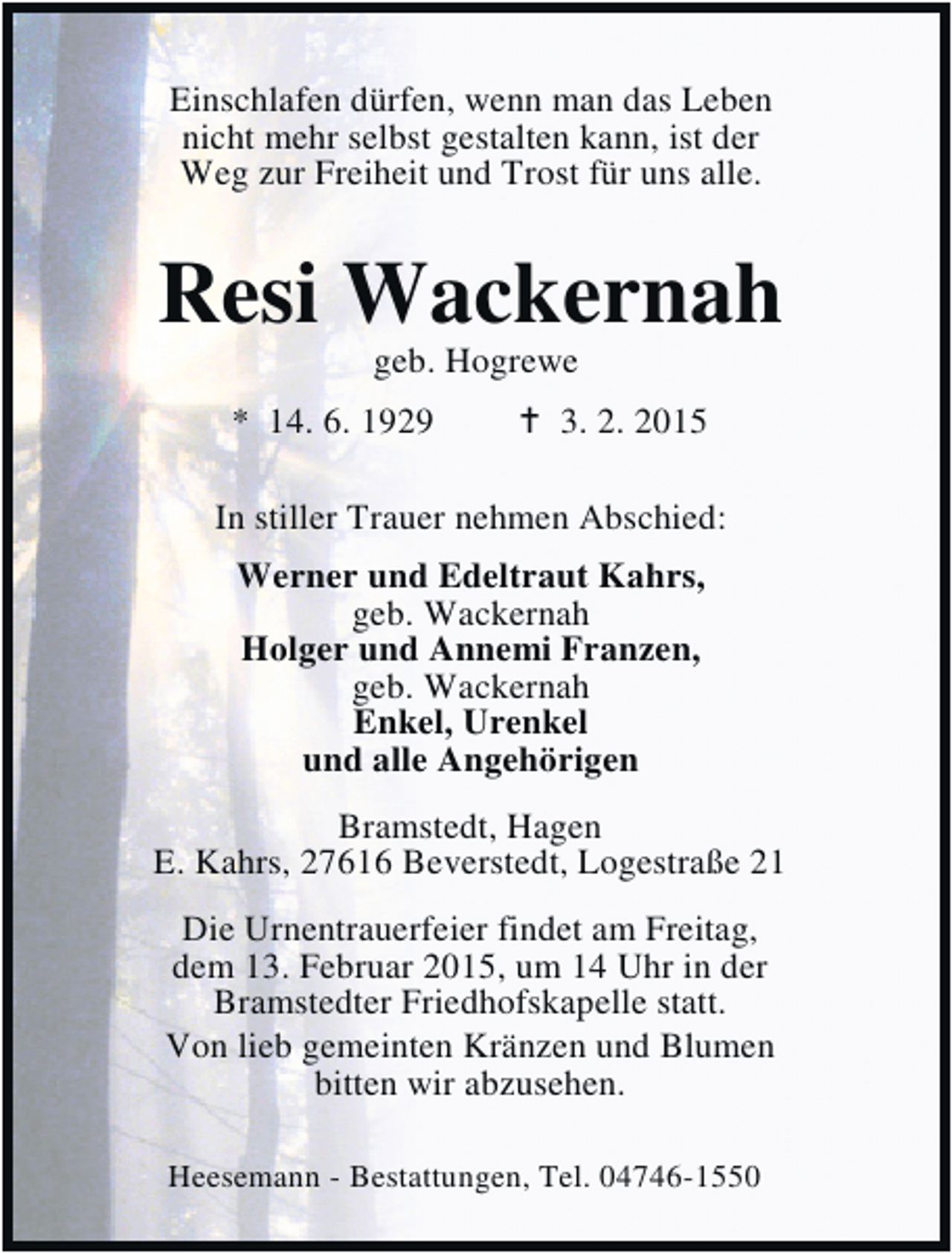 <p>Einschlafen dürfen, wenn man das Leben<br />nicht mehr selbst gestalten kann, ist der<br />Weg zur Freiheit und Trost für uns alle.</p><p>Resi Wackernah<br />geb. Hogrewe</p><p>* 14. 6. 1929</p><p>3. 2. 2015</p><p>In stiller Trauer nehmen Abschied:<br />Werner und Edeltraut Kahrs,<br />geb. Wackernah<br />Holger und Annemi Franzen,<br />geb. Wackernah<br />Enkel, Urenkel<br />und alle Angehörigen<br />Bramstedt, Hagen<br />E. Kahrs, 27616 Beverstedt, Logestraße 21<br />Die Urnentrauerfeier findet am Freitag,<br />dem 13. Februar 2015, um 14 Uhr in der<br />Bramstedter Friedhofskapelle statt.<br />Von lieb gemeinten Kränzen und Blumen<br />bitten wir abzusehen.<br />Heesemann - Bestattungen, Tel. 04746-1550</p>
