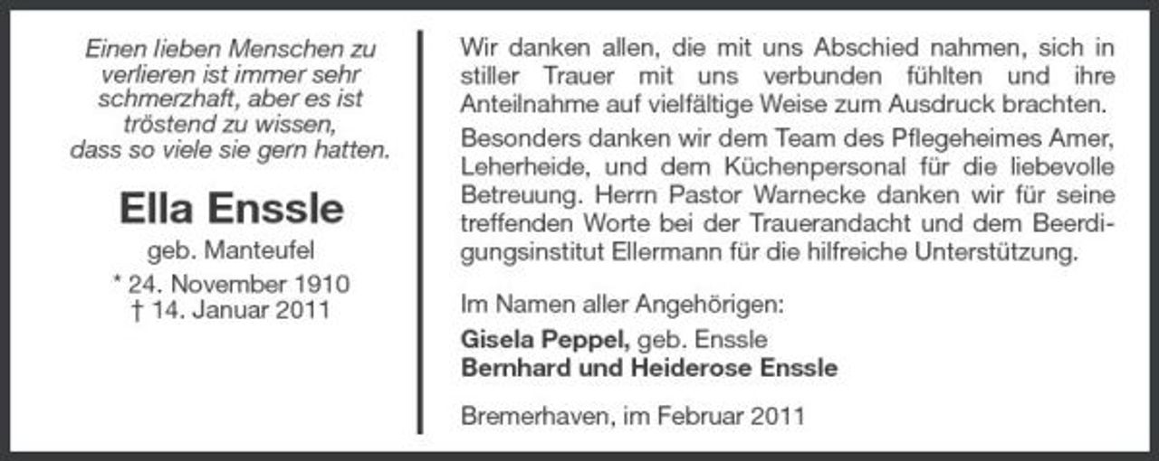 <p>Einen lieben Menschen zu verlieren ist immer sehr schmerzhaft, aber es ist tröstend zu wissen, dass so viele sie gern hatten.</p><p>Ella Enssle<br />geb. Manteufel * 24. November 1910 † 14. Januar 2011</p><p>Wir danken allen, die mit uns Abschied nahmen, sich in stiller Trauer mit uns verbunden fühlten und ihre Anteilnahme auf vielfältige Weise zum Ausdruck brachten. Besonders danken wir dem Team des Pflegeheimes Amer, Leherheide, und dem Küchenpersonal für die liebevolle Betreuung. Herrn Pastor Warnecke danken wir für seine treffenden Worte bei der Trauerandacht und dem Beerdigungsinstitut Ellermann für die hilfreiche Unterstützung. Im Namen aller Angehörigen: Gisela Peppel, geb. Enssle Bernhard und Heiderose Enssle Bremerhaven, im Februar 2011</p>