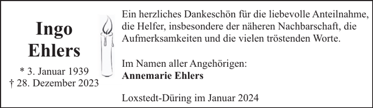 <p>Ingo<br />Ehlers<br />* 3. Januar 1939<br />† 28. Dezember 2023</p><p>Ein herzliches Dankeschön für die liebevolle Anteilnahme,<br />die Helfer, insbesondere der näheren Nachbarschaft, die<br />Aufmerksamkeiten und die vielen tröstenden Worte.<br />Im Namen aller Angehörigen:<br />Annemarie Ehlers<br />Loxstedt-Düring im Januar 2024</p>