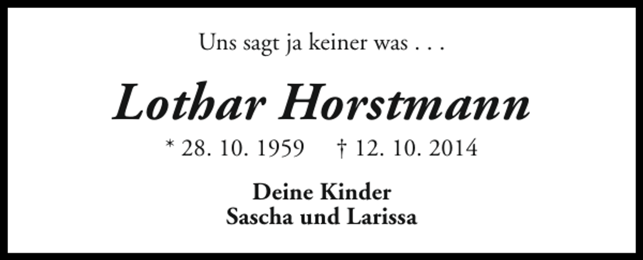 <p>Uns sagt ja keiner was . . .</p><p>Lothar Horstmann<br />* 28. 10. 1959</p><p>† 12. 10. 2014</p><p>Deine Kinder<br />Sascha und Larissa</p>