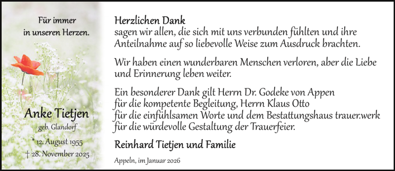 <p>geb. Glandorf</p>
<p>* 12. Aug st 1955<br />† 28. November 2025</p>
<p>sagen wir allen, die sich mit uns verbunden fühlten und ihre<br />Anteilnahme auf so liebevolle Weise zum Ausdruck brachten.<br />Wir haben einen wunderbaren Menschen verloren, aber die Liebe<br />und Erinnerung leben weiter.<br />Ein besonderer Dank gilt Her Dr. Godeke von Appen<br />für die kompetente Begleitung, Her Klaus Otto<br />für die einfühlsamen Worte und dem Bestattungshaus trauer.werk<br />für die würdevolle Gestaltung der Trauerfeier.<br />Appeln, im Januar 2026</p>